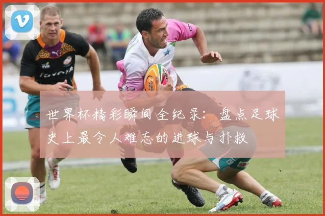 世界杯精彩瞬间全纪录:盘点足球史上最令人难忘的进球与扑救