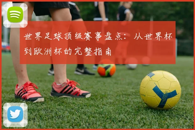 世界足球顶级赛事盘点:从世界杯到欧洲杯的完整指南