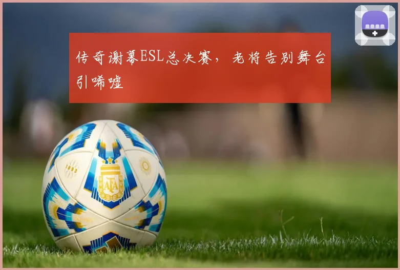 传奇谢幕ESL总决赛,老将告别舞台引唏嘘