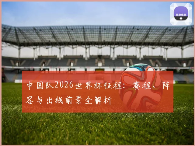 中国队2026世界杯征程：赛程、阵容与出线前景全解析