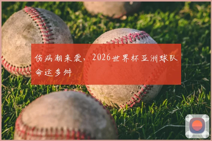 伤病潮来袭,2026世界杯亚洲球队命运多舛