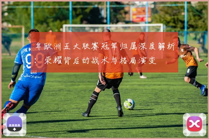 年欧洲五大联赛冠军归属深度解析:荣耀背后的战术与格局演变
