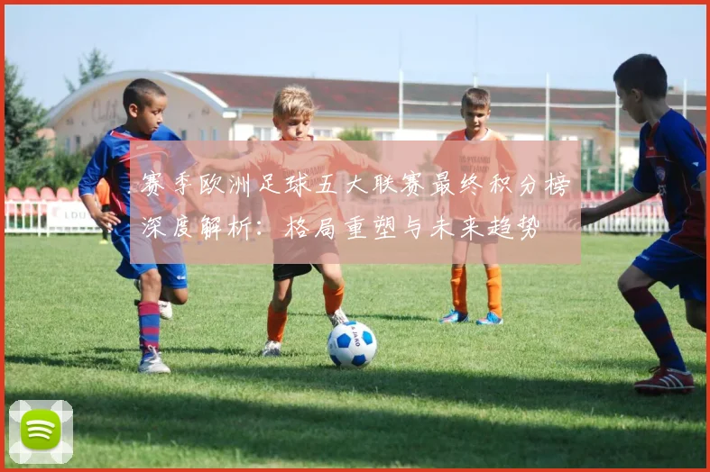 赛季欧洲足球五大联赛最终积分榜深度解析:格局重塑与未来趋势