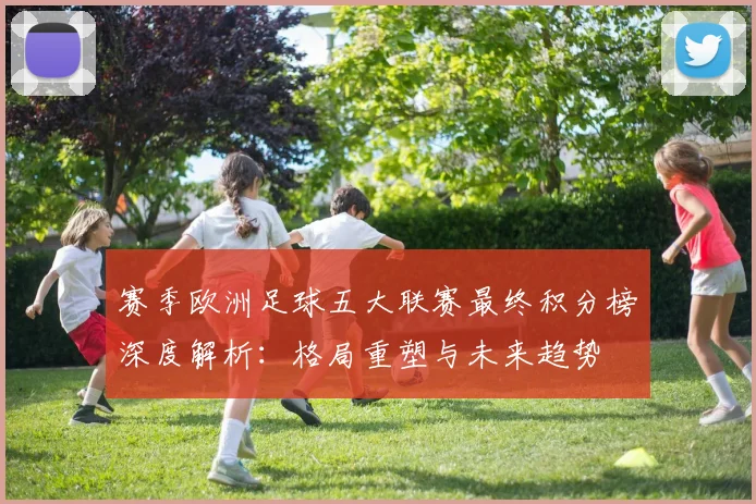赛季欧洲足球五大联赛最终积分榜深度解析：格局重塑与未来趋势